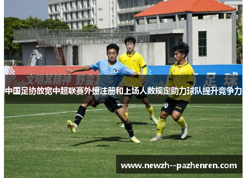中国足协放宽中超联赛外援注册和上场人数规定助力球队提升竞争力