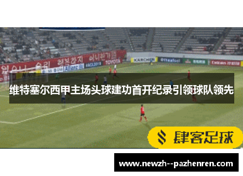 维特塞尔西甲主场头球建功首开纪录引领球队领先 维特塞尔西甲主场头球建功首开纪录引领球队领先