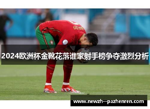 2024欧洲杯金靴花落谁家射手榜争夺激烈分析 2024欧洲杯金靴花落谁家射手榜争夺激烈分析