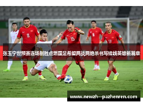 张玉宁世预赛连场制胜点燃国足希望两战两绝杀书写锋线英雄新篇章
