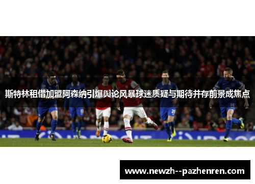 斯特林租借加盟阿森纳引爆舆论风暴球迷质疑与期待并存前景成焦点
