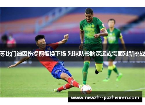 苏比门迪因伤提前被换下场 对球队影响深远或需面对新挑战