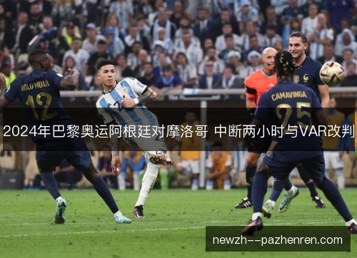 2024年巴黎奥运阿根廷对摩洛哥 中断两小时与VAR改判 2024年巴黎奥运阿根廷对摩洛哥 中断两小时与VAR改判